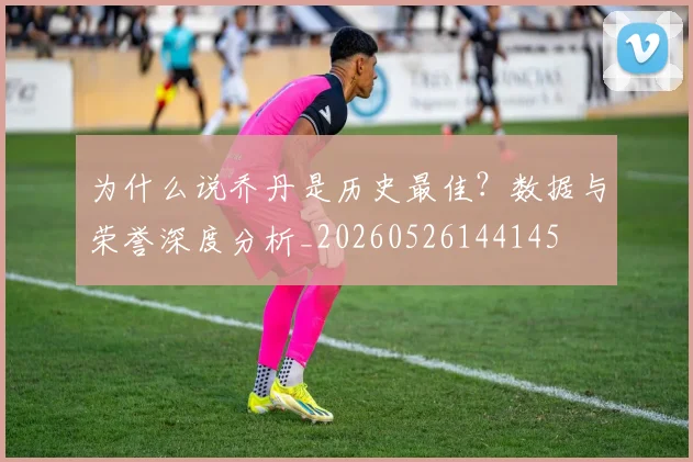 为什么说乔丹是历史最佳?数据与荣誉深度分析_20260526144145