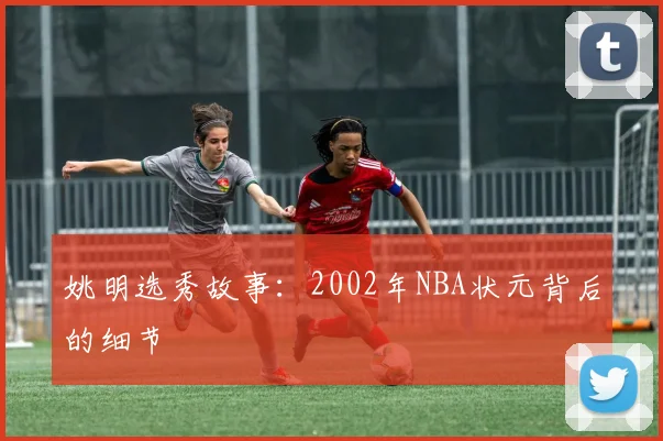 姚明选秀故事:2002年NBA状元背后的细节